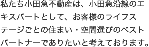 私たち小田急不動産は、小田急沿線のエキスパートとして、お客様のライフステージごとの住まい・空間選びのベストパートナーでありたいと考えております。