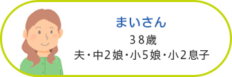 まいさん 38歳／夫・中2娘・小5娘・小2息子