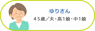 ゆりさん 45歳／夫・高1娘・中1娘