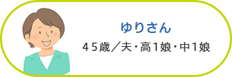 ゆりさん 45歳／夫・高1娘・中1娘