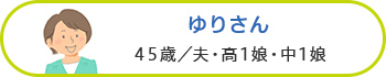 ゆりさん 45歳／夫・高1娘・中1娘